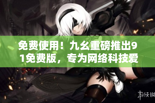 免费使用！九幺重磅推出9 1免费版，专为网络科技爱好者打造