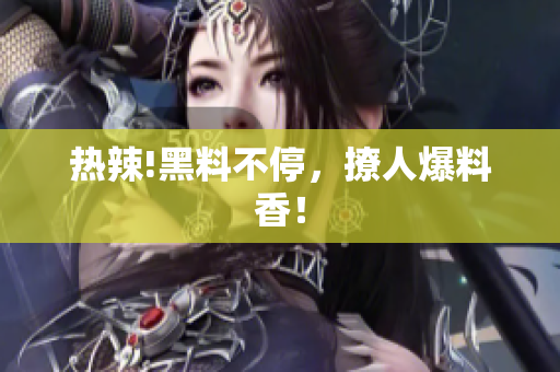 热辣!黑料不停，撩人爆料香！