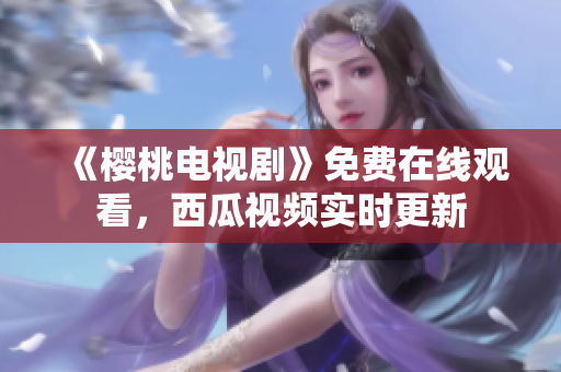 《樱桃电视剧》免费在线观看，西瓜视频实时更新
