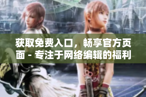 获取免费入口，畅享官方页面 - 专注于网络编辑的福利