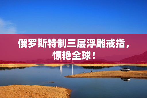 俄罗斯特制三层浮雕戒指，惊艳全球！
