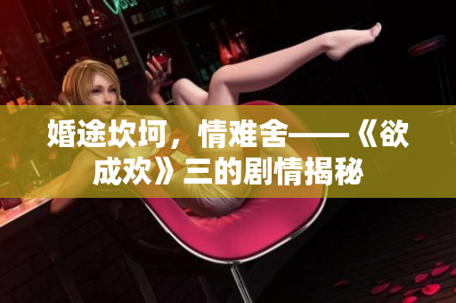 婚途坎坷，情难舍——《欲成欢》三的剧情揭秘