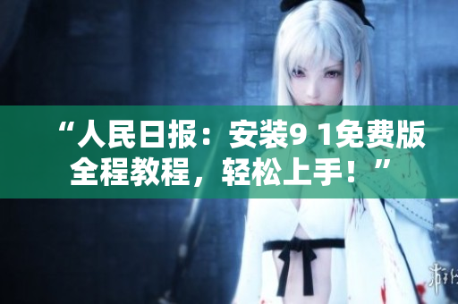 “人民日报：安装9 1免费版全程教程，轻松上手！”