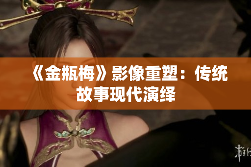 《金瓶梅》影像重塑：传统故事现代演绎