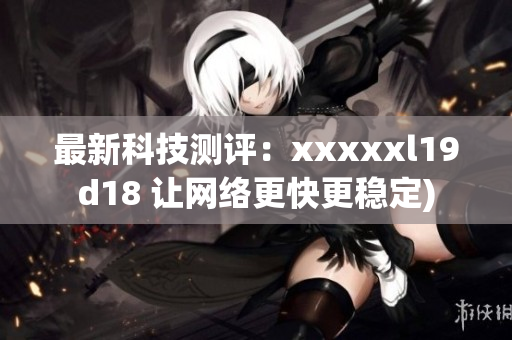 最新科技测评：xxxxxl19d18 让网络更快更稳定)