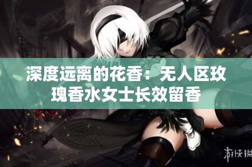 深度远离的花香：无人区玫瑰香水女士长效留香