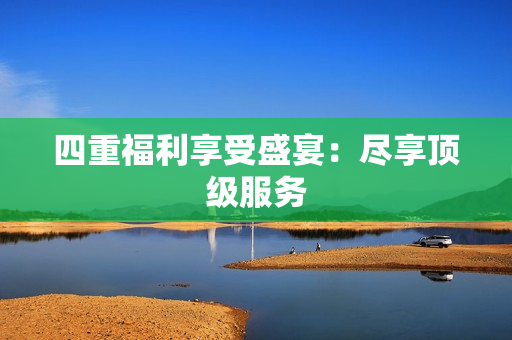 四重福利享受盛宴：尽享顶级服务