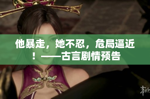 他暴走，她不忍，危局逼近！——古言剧情预告
