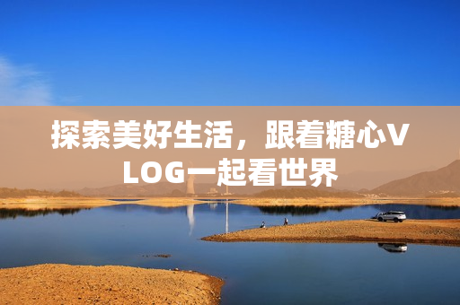 探索美好生活，跟着糖心VLOG一起看世界