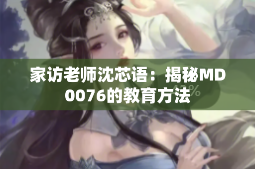 家访老师沈芯语：揭秘MD0076的教育方法