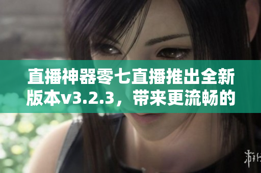 直播神器零七直播推出全新版本v3.2.3，带来更流畅的直播体验