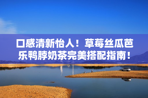 口感清新怡人！草莓丝瓜芭乐鸭脖奶茶完美搭配指南！
