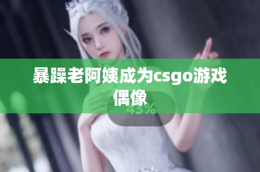 暴躁老阿姨成为csgo游戏偶像