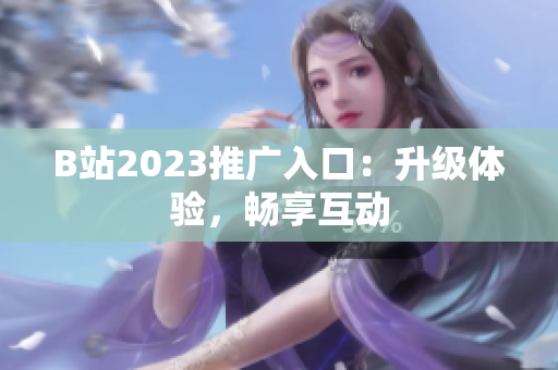 B站2023推广入口：升级体验，畅享互动