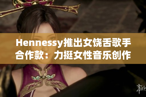 Hennessy推出女饶舌歌手合作款：力挺女性音乐创作