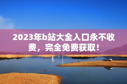 2023年b站大全入口永不收费，完全免费获取！