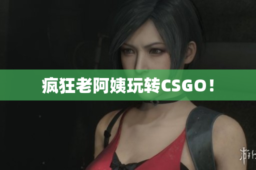 疯狂老阿姨玩转CSGO！