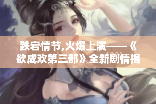 跌宕情节,火爆上演——《欲成欢第三部》全新剧情揭晓