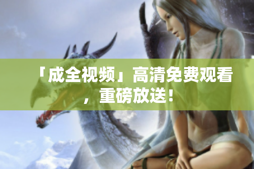 「成全视频」高清免费观看，重磅放送！