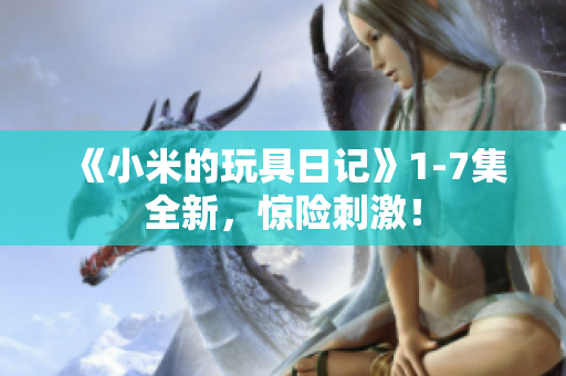 《小米的玩具日记》1-7集全新，惊险刺激！
