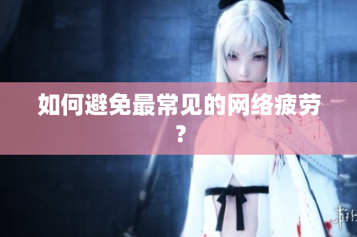 如何避免最常见的网络疲劳？