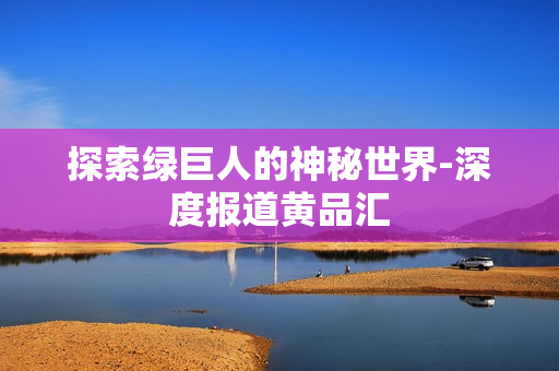 探索绿巨人的神秘世界-深度报道黄品汇