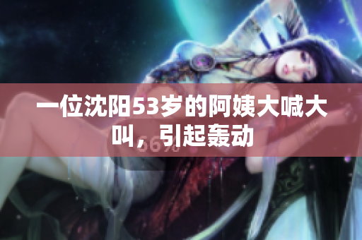 一位沈阳53岁的阿姨大喊大叫，引起轰动