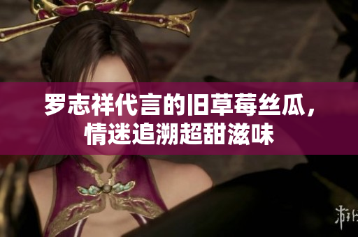 罗志祥代言的旧草莓丝瓜，情迷追溯超甜滋味