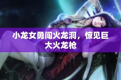 小龙女勇闯火龙洞，惊见巨大火龙枪