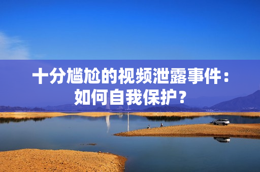 十分尴尬的视频泄露事件：如何自我保护？