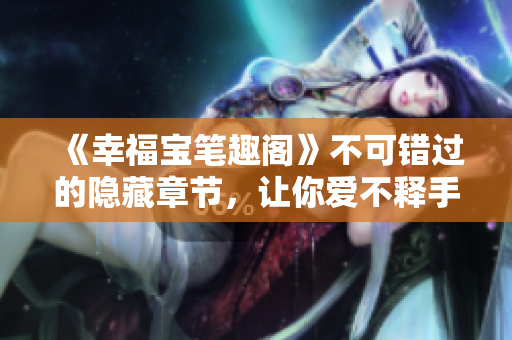 《幸福宝笔趣阁》不可错过的隐藏章节，让你爱不释手！