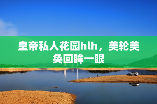 皇帝私人花园hlh，美轮美奂回眸一眼