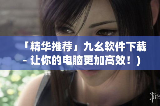 「精华推荐」九幺软件下载 - 让你的电脑更加高效！)