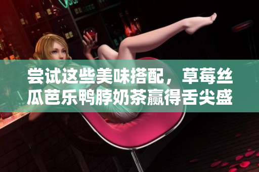 尝试这些美味搭配，草莓丝瓜芭乐鸭脖奶茶赢得舌尖盛宴