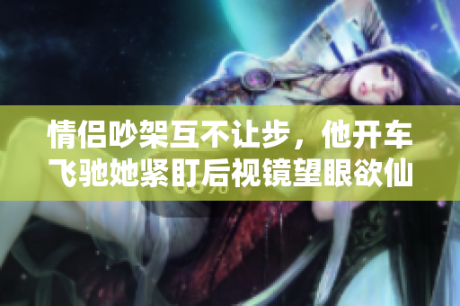 情侣吵架互不让步，他开车飞驰她紧盯后视镜望眼欲仙