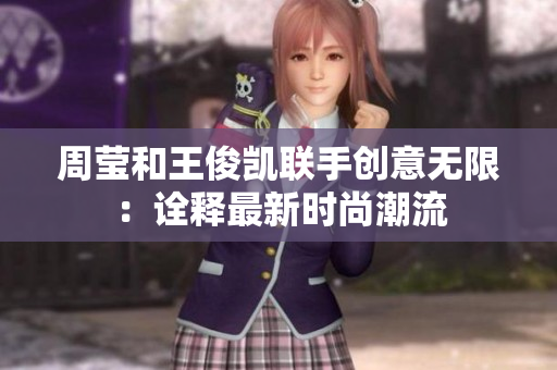 周莹和王俊凯联手创意无限：诠释最新时尚潮流