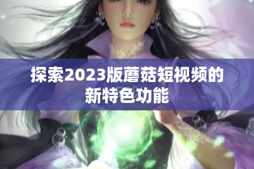 探索2023版蘑菇短视频的新特色功能