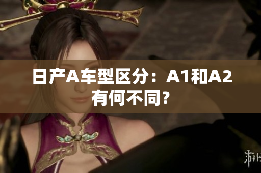日产A车型区分：A1和A2有何不同？