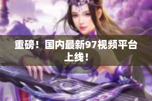 重磅！国内最新97视频平台上线！