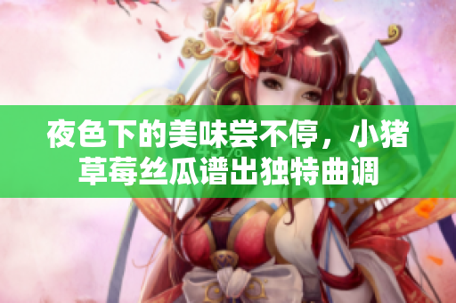 夜色下的美味尝不停，小猪草莓丝瓜谱出独特曲调