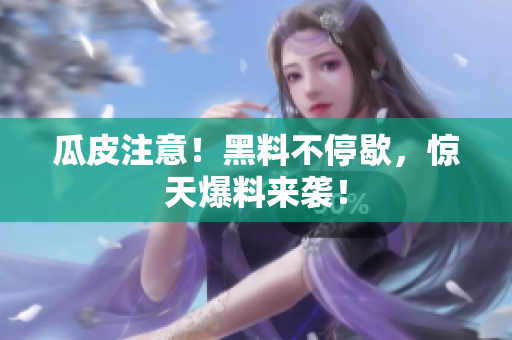 瓜皮注意！黑料不停歇，惊天爆料来袭！