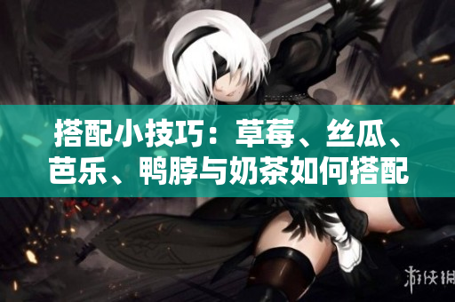搭配小技巧：草莓、丝瓜、芭乐、鸭脖与奶茶如何搭配最佳