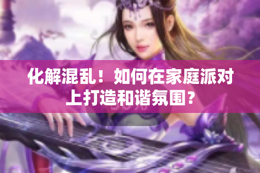 化解混乱！如何在家庭派对上打造和谐氛围？