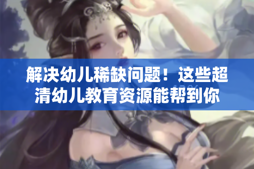 解决幼儿稀缺问题！这些超清幼儿教育资源能帮到你