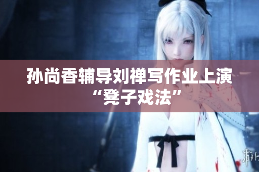 孙尚香辅导刘禅写作业上演“凳子戏法”
