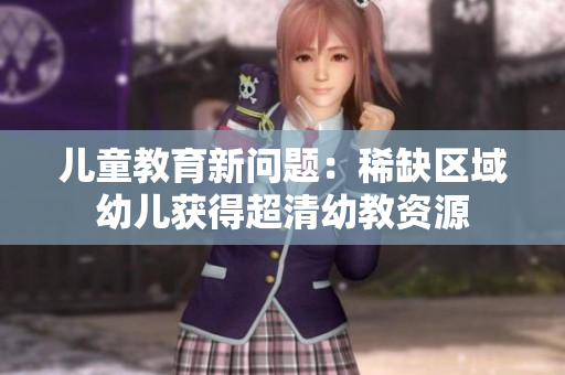 儿童教育新问题：稀缺区域幼儿获得超清幼教资源