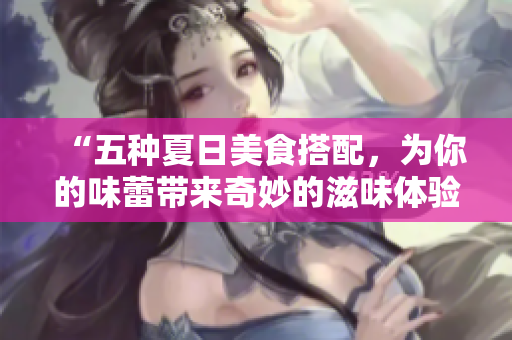 “五种夏日美食搭配，为你的味蕾带来奇妙的滋味体验！”