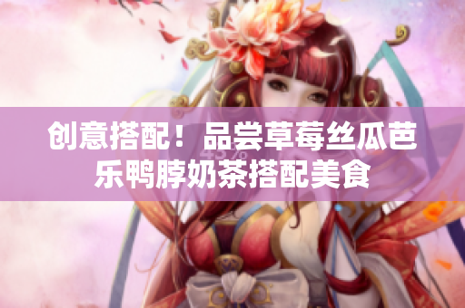 创意搭配！品尝草莓丝瓜芭乐鸭脖奶茶搭配美食