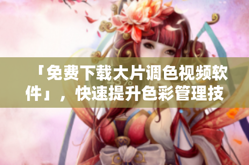 「免费下载大片调色视频软件」，快速提升色彩管理技能！
