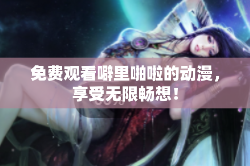 免费观看噼里啪啦的动漫，享受无限畅想！